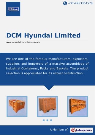 +91-9953364578

DCM Hyundai Limited
www.dcmhl-dnvcontainers.com

We are one of the famous manufacturers, exporters,
suppliers and importers of a massive assemblage of
Industrial Containers, Racks and Baskets. The product
selection is appreciated for its robust construction.

A Member of

 