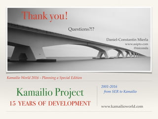 Kamailio World 2016 - Planning a Special Edition
Kamailio Project
15 YEARS OF DEVELOPMENT
2001-2016
from SER to Kamailio
www.kamailioworld.com
Thank you!
Questions?!?
Daniel-Constantin Mierla
www.asipto.com
@miconda
 