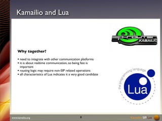 Kamailio SIP Lua 
Kamailio and Lua 
Why together? 
• need to integrate with other communication platforms 
• it is about realtime communication, so being fast is 
important 
• routing logic may require non-SIP related operations 
• all characteristics of Lua indicates it a very good candidate 
www.kamailio.org 8 
 
