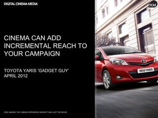 CINEMA CAN ADD
INCREMENTAL REACH TO
YOUR CAMPAIGN

TOYOTA YARIS ‘GADGET GUY’
APRIL 2012




DCM: MAKING THE CINEMA EXPERIENCE BIGGER THAN JUST THE MOVIE
 