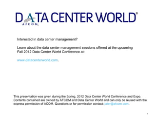 Interested in data center management?

  Learn about the data center management sessions offered at the upcoming
  Fall 2012 Data Center World Conference at:

  www.datacenterworld.com.




This presentation was given during the Spring, 2012 Data Center World Conference and Expo.
Contents contained are owned by AFCOM and Data Center World and can only be reused with the
express permission of ACOM. Questions or for permission contact: jater@afcom.com.


                                                                                              1
 