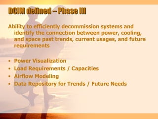 DCIM defined – Phase III
Ability to efficiently decommission systems and
  identify the connection between power, cooling,
  and space past trends, current usages, and future
  requirements

•   Power Visualization
•   Load Requirements / Capacities
•   Airflow Modeling
•   Data Repository for Trends / Future Needs
 