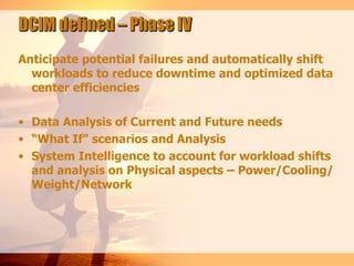 DCIM defined – Phase IV
Anticipate potential failures and automatically shift
  workloads to reduce downtime and optimized data
  center efficiencies

• Data Analysis of Current and Future needs
• “What If” scenarios and Analysis
• System Intelligence to account for workload shifts
  and analysis on Physical aspects – Power/Cooling/
  Weight/Network
 