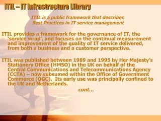 ITIL – IT Infrastructure Library
           ITIL is a public framework that describes
            Best Practices in IT service management

ITIL provides a framework for the governance of IT, the
  ‘service wrap’, and focuses on the continual measurement
  and improvement of the quality of IT service delivered,
  from both a business and a customer perspective.

ITIL was published between 1989 and 1995 by Her Majesty’s
  Stationery Office (HMSO) in the UK on behalf of the
  Central Communications and Telecommunications Agency
  (CCTA) – now subsumed within the Office of Government
  Commerce (OGC). Its early use was principally confined to
  the UK and Netherlands.
                              cont…
 