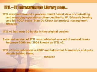 ITIL – IT Infrastructure Library cont…
ITIL was built around a process-model based view of controlling
   and managing operations often credited to W. Edwards Deming
   and his PDCA cycle (Plan Do Check Act project management
   lifecycle)

ITIL v1 had over 30 books in the original version

A second version of ITIL was published as a set of revised books
   between 2000 and 2004 known as ITIL v2.

ITIL v3 was published in 2007 and takes that Framework and puts
   details behind them.
                             - Wikipedia
 