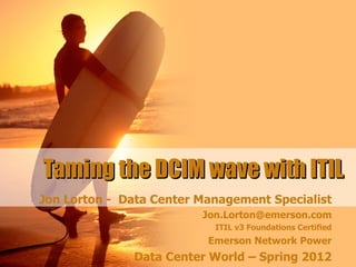 Taming the DCIM wave with ITIL
Jon Lorton - Data Center Management Specialist
                         Jon.Lorton@emerson.com
                           ITIL v3 Foundations Certified
                          Emerson Network Power
              Data Center World – Spring 2012
 