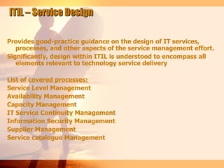 ITIL – Service Design

Provides good-practice guidance on the design of IT services,
   processes, and other aspects of the service management effort.
Significantly, design within ITIL is understood to encompass all
   elements relevant to technology service delivery

List of covered processes:
Service Level Management
Availability Management
Capacity Management
IT Service Continuity Management
Information Security Management
Supplier Management
Service catalogue Management
 