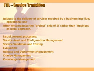 ITIL – Service Transition


Relates to the delivery of services required by a business into live/
  operational use
Often encompasses the "project" side of IT rather than "Business
  as usual approach.

List of covered processes:
Service Asset and Configuration Management
Service Validation and Testing
Evaluation
Release and Deployment Management
Change Management
Knowledge Management
 