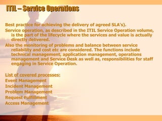 ITIL – Service Operations

Best practice for achieving the delivery of agreed SLA’s).
Service operation, as described in the ITIL Service Operation volume,
   is the part of the lifecycle where the services and value is actually
   directly delivered.
Also the monitoring of problems and balance between service
   reliability and cost etc are considered. The functions include
   technical management, application management, operations
   management and Service Desk as well as, responsibilities for staff
   engaging in Service Operation.

List of covered processes:
Event Management
Incident Management
Problem Management
Request Fulfillment
Access Management
 