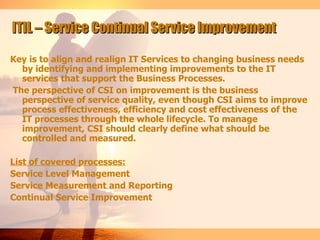 ITIL – Service Continual Service Improvement

Key is to align and realign IT Services to changing business needs
  by identifying and implementing improvements to the IT
  services that support the Business Processes.
The perspective of CSI on improvement is the business
  perspective of service quality, even though CSI aims to improve
  process effectiveness, efficiency and cost effectiveness of the
  IT processes through the whole lifecycle. To manage
  improvement, CSI should clearly define what should be
  controlled and measured.

List of covered processes:
Service Level Management
Service Measurement and Reporting
Continual Service Improvement
 