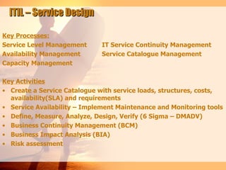 ITIL – Service Design

Key Processes:
Service Level Management      IT Service Continuity Management
Availability Management       Service Catalogue Management
Capacity Management

Key Activities
• Create a Service Catalogue with service loads, structures, costs,
  availability(SLA) and requirements
• Service Availability – Implement Maintenance and Monitoring tools
• Define, Measure, Analyze, Design, Verify (6 Sigma – DMADV)
• Business Continuity Management (BCM)
• Business Impact Analysis (BIA)
• Risk assessment
 