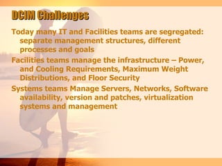 DCIM Challenges
Today many IT and Facilities teams are segregated:
  separate management structures, different
  processes and goals
Facilities teams manage the infrastructure – Power,
  and Cooling Requirements, Maximum Weight
  Distributions, and Floor Security
Systems teams Manage Servers, Networks, Software
  availability, version and patches, virtualization
  systems and management
 