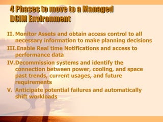 4 Phases to move to a Managed
DCIM Environment
II. Monitor Assets and obtain access control to all
    necessary information to make planning decisions
III.Enable Real time Notifications and access to
    performance data
IV.Decommission systems and identify the
    connection between power, cooling, and space
    past trends, current usages, and future
    requirements
V. Anticipate potential failures and automatically
    shift workloads
 