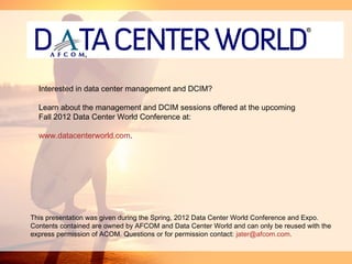 Interested in data center management and DCIM?

  Learn about the management and DCIM sessions offered at the upcoming
  Fall 2012 Data Center World Conference at:

  www.datacenterworld.com.




This presentation was given during the Spring, 2012 Data Center World Conference and Expo.
Contents contained are owned by AFCOM and Data Center World and can only be reused with the
express permission of ACOM. Questions or for permission contact: jater@afcom.com.
 