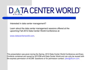 Interested in data center management?

   Learn about the data center management sessions offered at the
   upcoming Fall 2012 Data Center World Conference at:

   www.datacenterworld.com.




This presentation was given during the Spring, 2012 Data Center World Conference and Expo.
Contents contained are owned by AFCOM and Data Center World and can only be reused with
the express permission of ACOM. Questions or for permission contact: jater@afcom.com.
 
