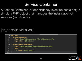 Service Container
A Service Container (or dependency injection container) is
simply a PHP object that manages the instantiation of
services (i.e. objects)

{d8_demo.services.yml}

11

 