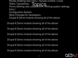 Routes {Adding new menu / Access Control / Local
Tasks / Upcasting.}
Forms {Writing new custom form / Writing system settings
form.}
Configuration System.
More Changes for developers.
Drupal 8 Demo module showing all of the above

Topics

Drupal 8 Demo module showing all of the above
Drupal 8 Demo module showing all of the above
Drupal 8 Demo module showing all of the above
Drupal 8 Demo module showing all of the above
Drupal 8 Demo module showing all of the above
Drupal 8 Demo module showing all of the above
2

 
