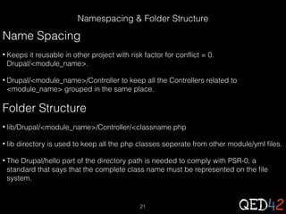 Namespacing & Folder Structure

Name Spacing
• Keeps

it reusable in other project with risk factor for conflict = 0.
Drupal/<module_name>.

• Drupal/<module_name>/Controller

to keep all the Controllers related to
<module_name> grouped in the same place.

Folder Structure
• lib/Drupal/<module_name>/Controller/<classname.php
• lib

directory is used to keep all the php classes seperate from other module/yml files.

• The

Drupal/hello part of the directory path is needed to comply with PSR-0, a
standard that says that the complete class name must be represented on the file
system.

21

 