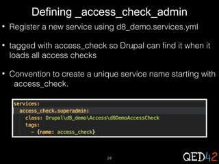 Defining _access_check_admin
•

Register a new service using d8_demo.services.yml

•

tagged with access_check so Drupal can find it when it
loads all access checks

•

Convention to create a unique service name starting with
access_check.

24

 