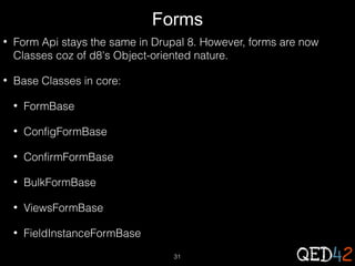 Forms
•

Form Api stays the same in Drupal 8. However, forms are now
Classes coz of d8's Object-oriented nature.

•

Base Classes in core:
•

FormBase

•

ConfigFormBase

•

ConfirmFormBase

•

BulkFormBase

•

ViewsFormBase

•

FieldInstanceFormBase
31

 
