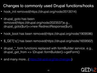 Changes to commonly used Drupal functions/hooks
•

hook_init removed(https://drupal.org/node/2013014)

•

drupal_goto has been
removed(https://drupal.org/node/2023537)e.g.,
drupal_goto($url)=>new RedirectResponse($url);

•

hook_boot has been removed(https://drupal.org/node/1909596)

•

$_GET[‘q'] has been removed(https://drupal.org/node/1659562)

•

drupal_*_form functions replaced with formBuilder service. e.g.,
drupal_get_from => Drupal::formBuilder()->getForm()

•

and many more...(https://drupal.org/list-changes)

40

 