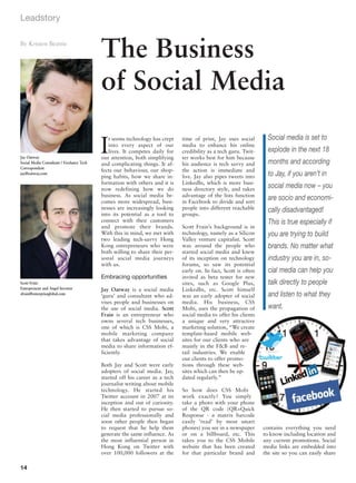Leadstory

By Kristen Beattie
                                           The Business
                                           of Social Media
                                                                                                                    Social media is set to
                                           I
                                              t seems technology has crept    time of print, Jay uses social
                                              into every aspect of our        media to enhance his online
                                              lives. It competes daily for    credibility as a tech guru. Twit-     explode in the next 18
Jay Oatway                                 our attention, both simplifying    ter works best for him because
Social Media Consultant / Freelance Tech   and complicating things. It af-    his audience is tech savvy and        months and according
Correspondent
                                           fects our behaviour, our shop-     the action is immediate and
jay@oatway.com
                                           ping habits, how we share in-      live. Jay also pipes tweets into      to Jay, if you aren’t in
                                           formation with others and it is    LinkedIn, which is more busi-
                                           now redefining how we do           ness directory style, and takes
                                                                                                                    social media now – you
                                           business. As social media be-      advantage of the lists function
                                           comes more widespread, busi-       in Facebook to divide and sort
                                                                                                                    are socio and economi-
                                           nesses are increasingly looking    people into different reachable       cally disadvantaged!
                                           into its potential as a tool to    groups.
                                           connect with their customers                                             This is true especially if
                                           and promote their brands.          Scott Frain’s background is in
                                           With this in mind, we met with     technology, namely as a Silicon       you are trying to build
                                           two leading tech-savvy Hong        Valley venture capitalist. Scott
                                           Kong entrepreneurs who were        was around the people who             brands. No matter what
                                           both willing to share their per-   started social media and knew
                                           sonal social media journeys        of its inception on technology        industry you are in, so-
                                           with us.                           forums, so saw its potential
                                                                              early on. In fact, Scott is often     cial media can help you
                                           Embracing opportunities            invited as beta tester for new
Scott Frain                                                                   sites, such as Google Plus,           talk directly to people
Entrepreneur and Angel Investor            Jay Oatway is a social media       LinkedIn, etc. Scott himself
sfrain@enterpriseglobal.com
                                           ‘guru’ and consultant who ad-      was an early adopter of social        and listen to what they
                                           vises people and businesses on     media. His business, CSS
                                           the use of social media. Scott     Mobi, uses the propagation of         want.
                                           Frain is an entrepreneur who       social media to offer his clients
                                           owns several tech businesses,      a unique and very attractive
                                           one of which is CSS Mobi, a        marketing solution, “We create
                                           mobile marketing company           template-based mobile web-
                                           that takes advantage of social     sites for our clients who are
                                           media to share information ef-     mainly in the F&B and re-
                                           ficiently.                         tail industries. We enable
                                                                              our clients to offer promo-
                                           Both Jay and Scott were early      tions through these web-
                                           adopters of social media. Jay,     sites which can then be up-
                                           started off his career as a tech   dated regularly.”
                                           journalist writing about mobile
                                           technology. He started his         So how does CSS Mobi
                                           Twitter account in 2007 at its     work exactly? You simply
                                           inception and out of curiosity.    take a photo with your phone
                                           He then started to pursue so-      of the QR code (QR=Quick
                                           cial media professionally and      Response - a matrix barcode
                                           soon other people then began       easily ‘read’ by most smart
                                           to request that he help them       phones) you see in a newspaper      contains everything you need
                                           generate the same influence. As    or on a billboard, etc. This        to know including location and
                                           the most influential person in     takes you to the CSS Mobile         any current promotions. Social
                                           Hong Kong on Twitter with          website that has been created       media links are embedded into
                                           over 100,000 followers at the      for that particular brand and       the site so you can easily share

14
 