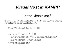 Virtual Host in XAMPP
NameVirtualHost *:80
<VirtualHost *:80>
DocumentRoot "C:/xampp/htdocs"
ServerName localhost
</VirtualHost>
httpd-vhosts.conf
Comment out (#) all the default text in the file and Input the following
right after the last commented line (#).
 