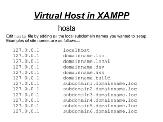 Virtual Host in XAMPP
127.0.0.1 localhost
127.0.0.1 domainname.loc
127.0.0.1 domainname.local
127.0.0.1 domainname.dev
127.0.0.1 domainname.ass
127.0.0.1 domainname.build
127.0.0.1 subdomain1.domainname.loc
127.0.0.1 subdomain2.domainname.loc
127.0.0.1 subdomain3.domainname.loc
127.0.0.1 subdomain4.domainname.loc
127.0.0.1 subdomain5.domainname.loc
127.0.0.1 subdomain6.domainname.loc
hosts
Edit hosts file by adding all the local subdomain names you wanted to setup.
Examples of site names are as follows....
 