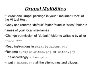 ●
Extract one Drupal package in your “DocumentRoot” of
the Virtual Host
●
Copy and rename “default” folder found in “sites” folder to
names of your local site-names
●
Change permission of “default” folder to writable by all or
chmod 777.
●
Read instructions in example.sites.php
●
Rename example.sites.php to sites.php
●
Edit accordingly sites.php
●
Input in sites.php all the site-names and aliases.
Drupal MultiSites
 