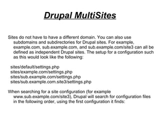 Sites do not have to have a different domain. You can also use
subdomains and subdirectories for Drupal sites. For example,
example.com, sub.example.com, and sub.example.com/site3 can all be
defined as independent Drupal sites. The setup for a configuration such
as this would look like the following:
sites/default/settings.php
sites/example.com/settings.php
sites/sub.example.com/settings.php
sites/sub.example.com.site3/settings.php
When searching for a site configuration (for example
www.sub.example.com/site3), Drupal will search for configuration files
in the following order, using the first configuration it finds:
Drupal MultiSites
 
