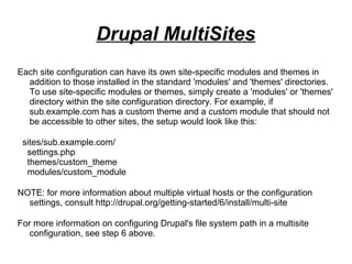 Each site configuration can have its own site-specific modules and themes in
addition to those installed in the standard 'modules' and 'themes' directories.
To use site-specific modules or themes, simply create a 'modules' or 'themes'
directory within the site configuration directory. For example, if
sub.example.com has a custom theme and a custom module that should not
be accessible to other sites, the setup would look like this:
sites/sub.example.com/
settings.php
themes/custom_theme
modules/custom_module
NOTE: for more information about multiple virtual hosts or the configuration
settings, consult http://drupal.org/getting-started/6/install/multi-site
For more information on configuring Drupal's file system path in a multisite
configuration, see step 6 above.
Drupal MultiSites
 