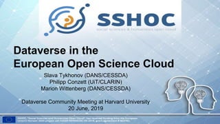 Dataverse in the
European Open Science Cloud
Slava Tykhonov (DANS/CESSDA)
Philipp Conzett (UiT/CLARIN)
Marion Wittenberg (DANS/CESSDA)
Dataverse Community Meeting at Harvard University
20 June, 2019
 