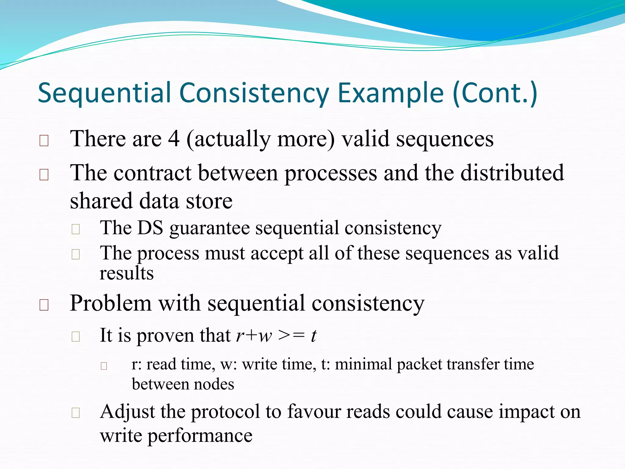 Sequential Consistency Example (Cont.)
There are 4 (actually more) valid sequences
The contract between processes and the distributed
shared data store
The DS guarantee sequential consistency
The process must accept all of these sequences as valid
results
Problem with sequential consistency
It is proven that r+w >= t
r: read time, w: write time, t: minimal packet transfer time
between nodes
Adjust the protocol to favour reads could cause impact on
write performance
 