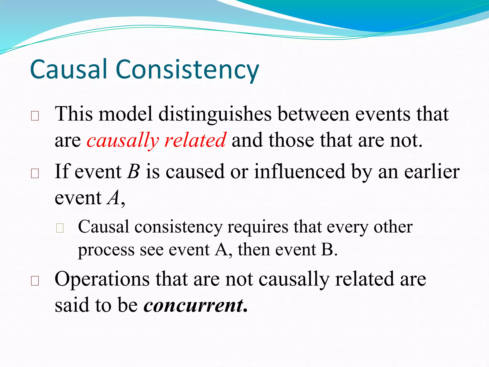 Causal Consistency
This model distinguishes between events that
are causally related and those that are not.
If event B is caused or influenced by an earlier
event A,
Causal consistency requires that every other
process see event A, then event B.
Operations that are not causally related are
said to be concurrent.
 
