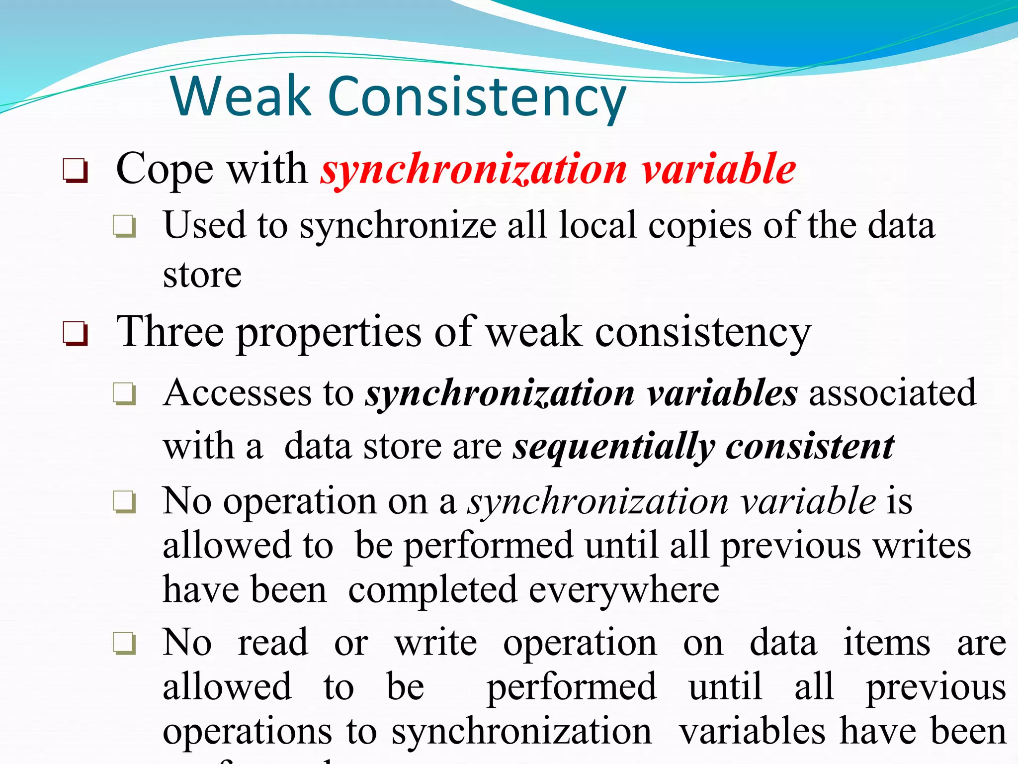 Weak Consistency
❏ Cope with synchronization variable
❏ Used to synchronize all local copies of the data
store
❏ Three properties of weak consistency
❏ Accesses to synchronization variables associated
with a data store are sequentially consistent
❏ No operation on a synchronization variable is
allowed to be performed until all previous writes
have been completed everywhere
❏ No read or write operation on data items are
allowed to be performed until all previous
operations to synchronization variables have been
 