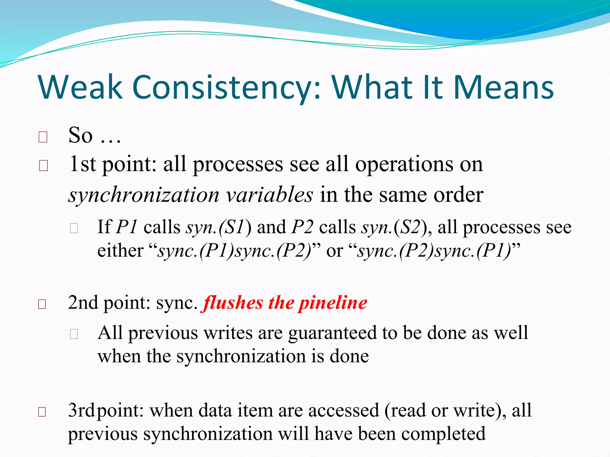 Weak Consistency: What It Means
So …
1st point: all processes see all operations on
synchronization variables in the same order
If P1 calls syn.(S1) and P2 calls syn.(S2), all processes see
either “sync.(P1)sync.(P2)” or “sync.(P2)sync.(P1)”
2nd point: sync. flushes the pineline
All previous writes are guaranteed to be done as well
when the synchronization is done
3rdpoint: when data item are accessed (read or write), all
previous synchronization will have been completed
 