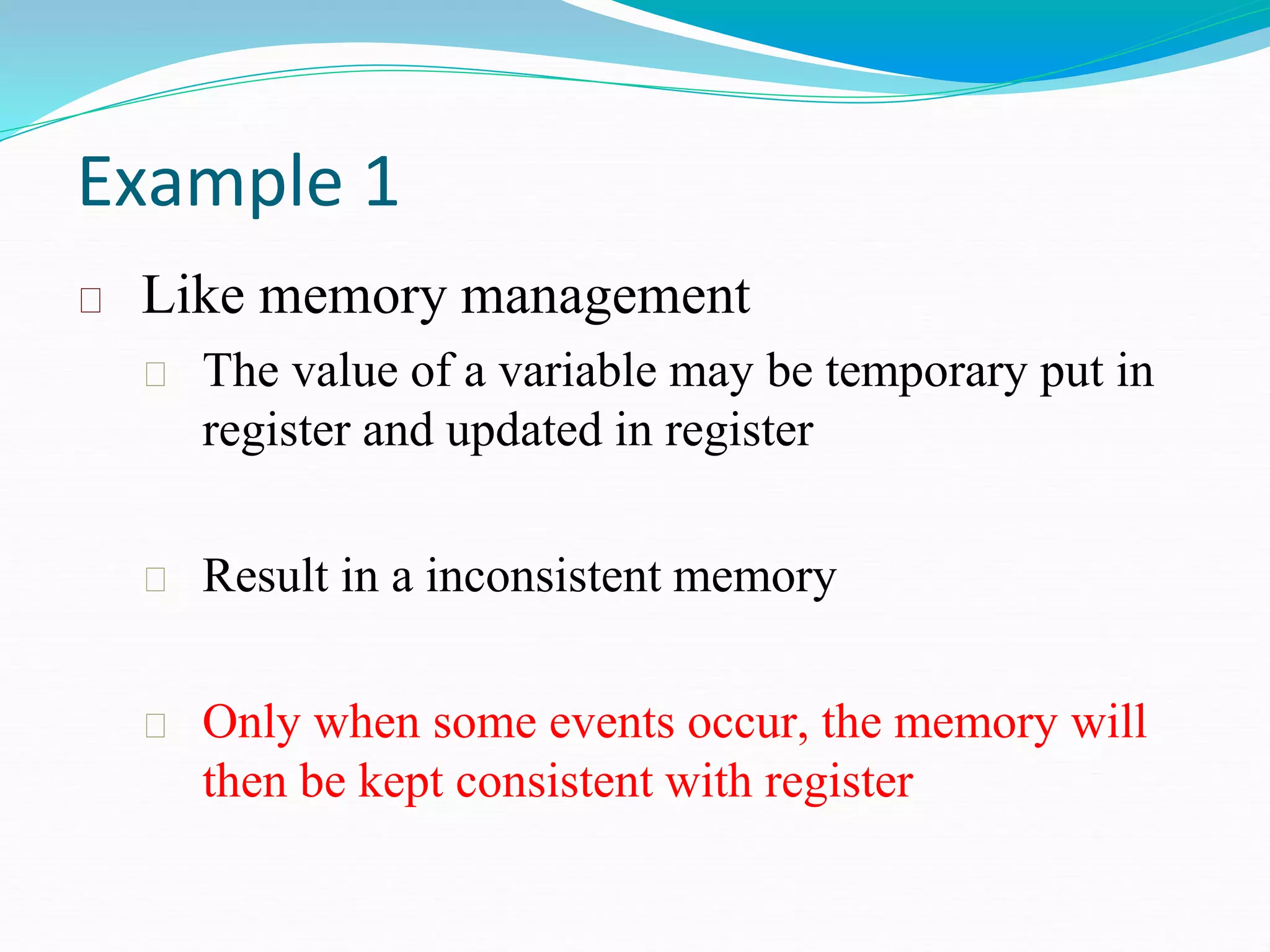 Example 1
Like memory management
The value of a variable may be temporary put in
register and updated in register
Result in a inconsistent memory
Only when some events occur, the memory will
then be kept consistent with register
 