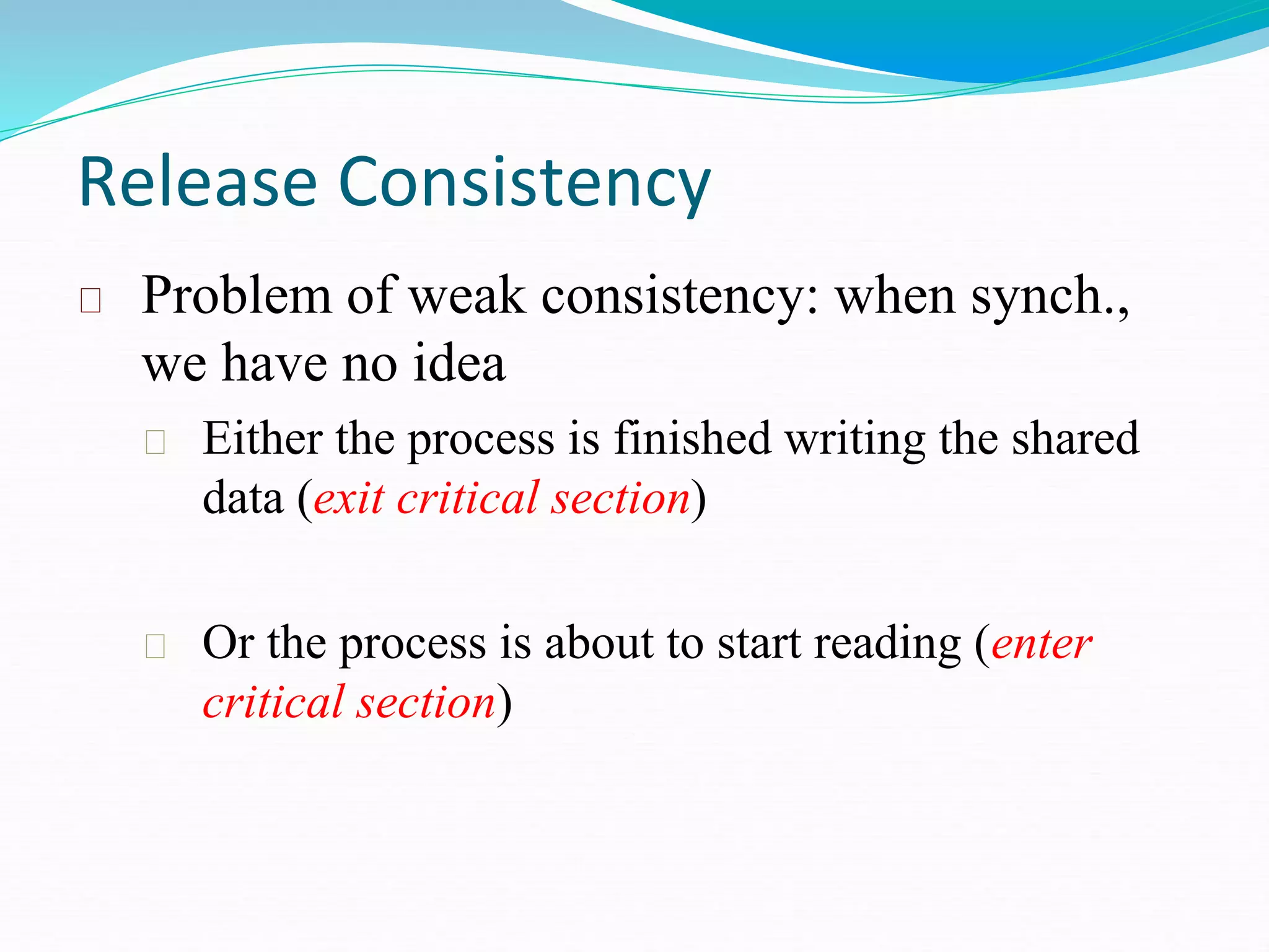 Release Consistency
Problem of weak consistency: when synch.,
we have no idea
Either the process is finished writing the shared
data (exit critical section)
Or the process is about to start reading (enter
critical section)
 