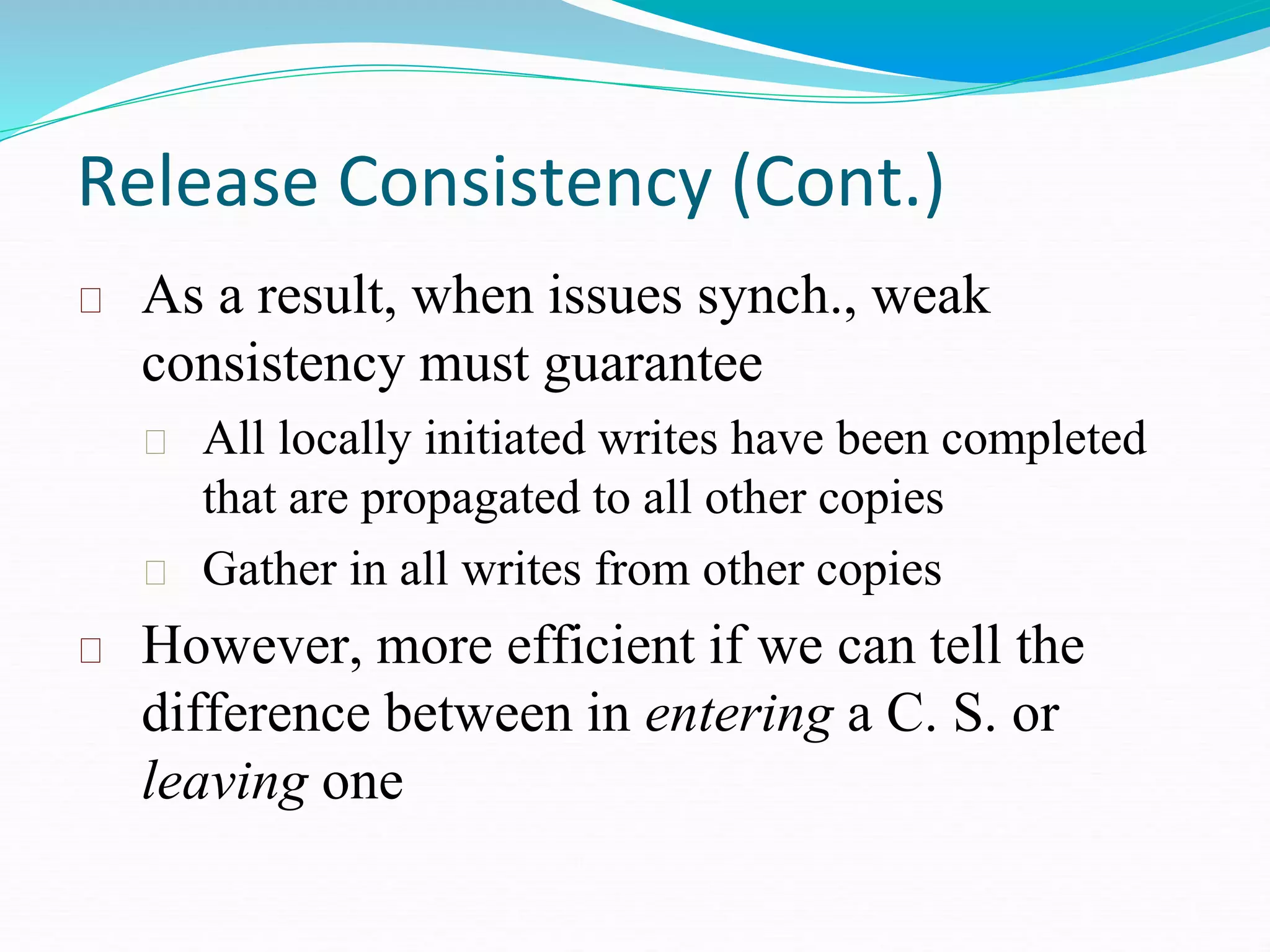 Release Consistency (Cont.)
As a result, when issues synch., weak
consistency must guarantee
All locally initiated writes have been completed
that are propagated to all other copies
Gather in all writes from other copies
However, more efficient if we can tell the
difference between in entering a C. S. or
leaving one
 
