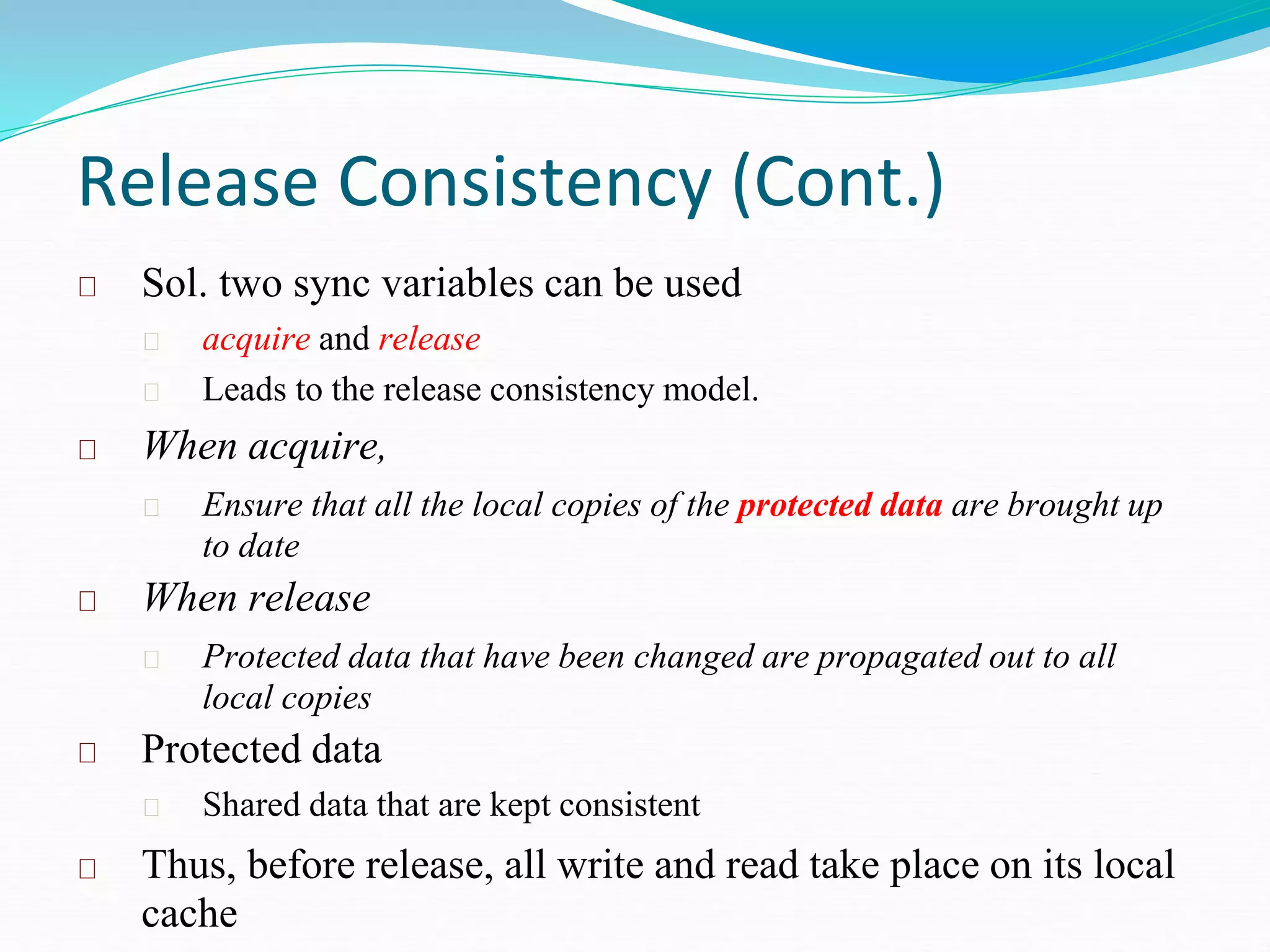 Release Consistency (Cont.)
Sol. two sync variables can be used
acquire and release
Leads to the release consistency model.
When acquire,
Ensure that all the local copies of the protected data are brought up
to date
When release
Protected data that have been changed are propagated out to all
local copies
Protected data
Shared data that are kept consistent
Thus, before release, all write and read take place on its local
cache
 