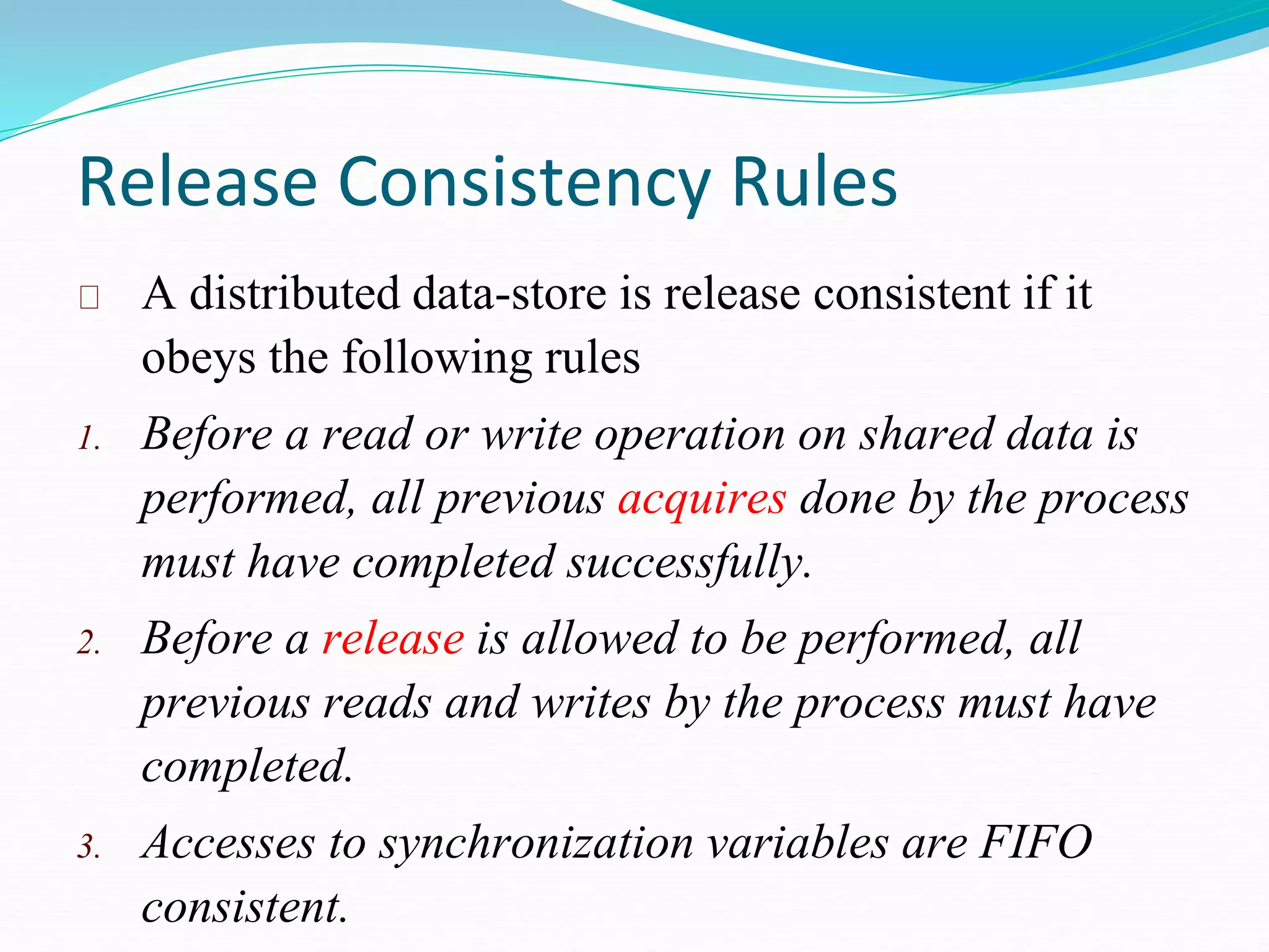 Release Consistency Rules
A distributed data-store is release consistent if it
obeys the following rules
1. Before a read or write operation on shared data is
performed, all previous acquires done by the process
must have completed successfully.
2. Before a release is allowed to be performed, all
previous reads and writes by the process must have
completed.
3. Accesses to synchronization variables are FIFO
consistent.
 