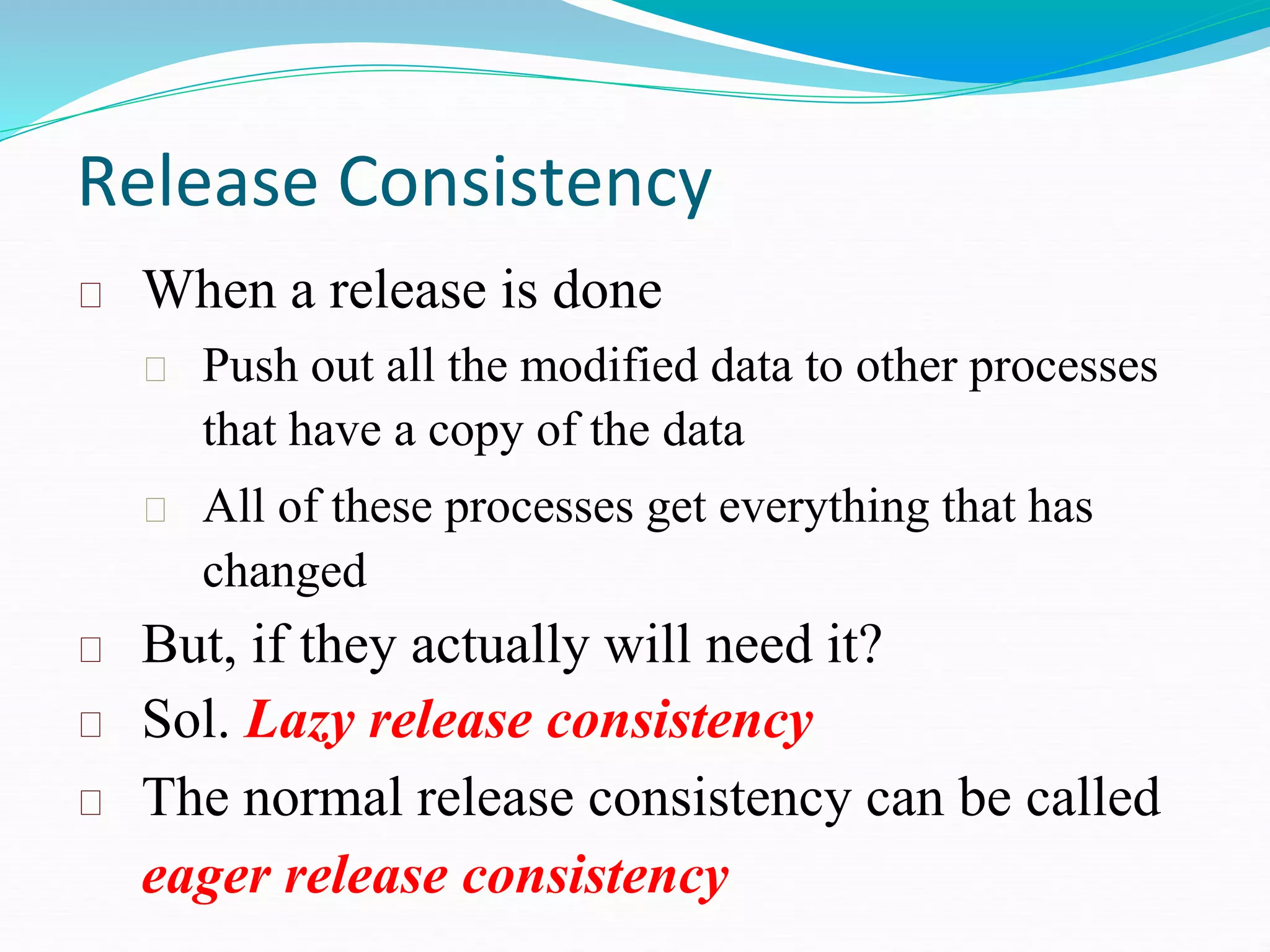 Release Consistency
When a release is done
Push out all the modified data to other processes
that have a copy of the data
All of these processes get everything that has
changed
But, if they actually will need it?
Sol. Lazy release consistency
The normal release consistency can be called
eager release consistency
 