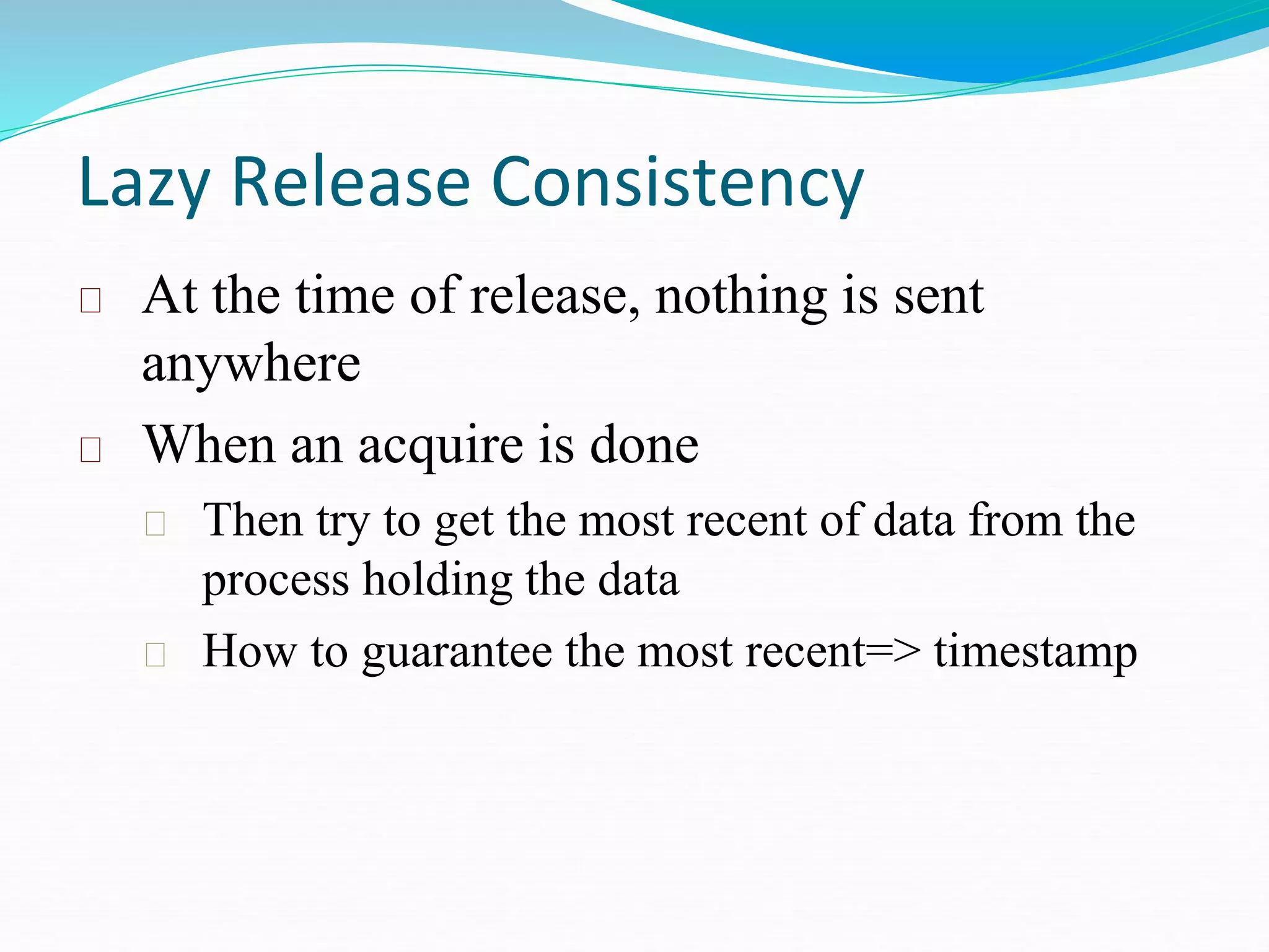 Lazy Release Consistency
At the time of release, nothing is sent
anywhere
When an acquire is done
Then try to get the most recent of data from the
process holding the data
How to guarantee the most recent=> timestamp
 