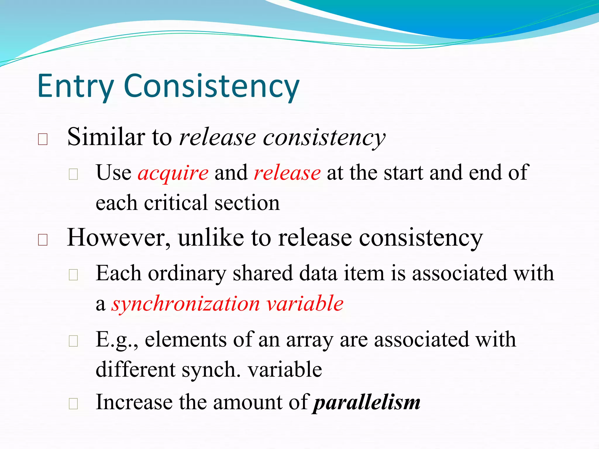 Entry Consistency
Similar to release consistency
Use acquire and release at the start and end of
each critical section
However, unlike to release consistency
Each ordinary shared data item is associated with
a synchronization variable
E.g., elements of an array are associated with
different synch. variable
Increase the amount of parallelism
 