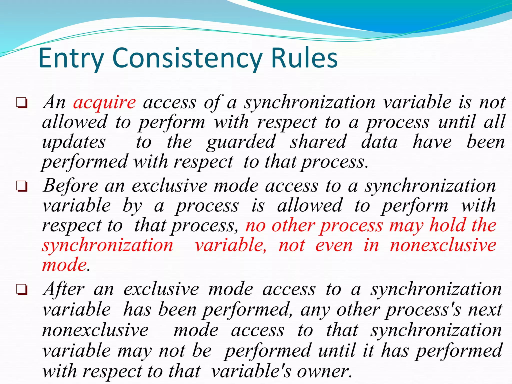 Entry Consistency Rules
❏ An acquire access of a synchronization variable is not
allowed to perform with respect to a process until all
updates to the guarded shared data have been
performed with respect to that process.
❏ Before an exclusive mode access to a synchronization
variable by a process is allowed to perform with
respect to that process, no other process may hold the
synchronization variable, not even in nonexclusive
mode.
❏ After an exclusive mode access to a synchronization
variable has been performed, any other process's next
nonexclusive mode access to that synchronization
variable may not be performed until it has performed
with respect to that variable's owner.
 