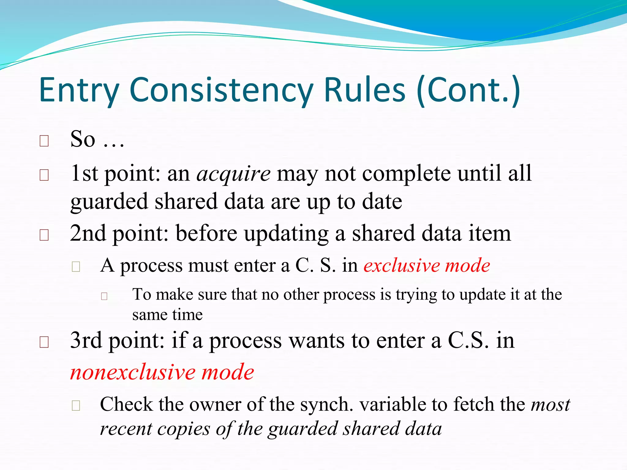 Entry Consistency Rules (Cont.)
So …
1st point: an acquire may not complete until all
guarded shared data are up to date
2nd point: before updating a shared data item
A process must enter a C. S. in exclusive mode
To make sure that no other process is trying to update it at the
same time
3rd point: if a process wants to enter a C.S. in
nonexclusive mode
Check the owner of the synch. variable to fetch the most
recent copies of the guarded shared data
 