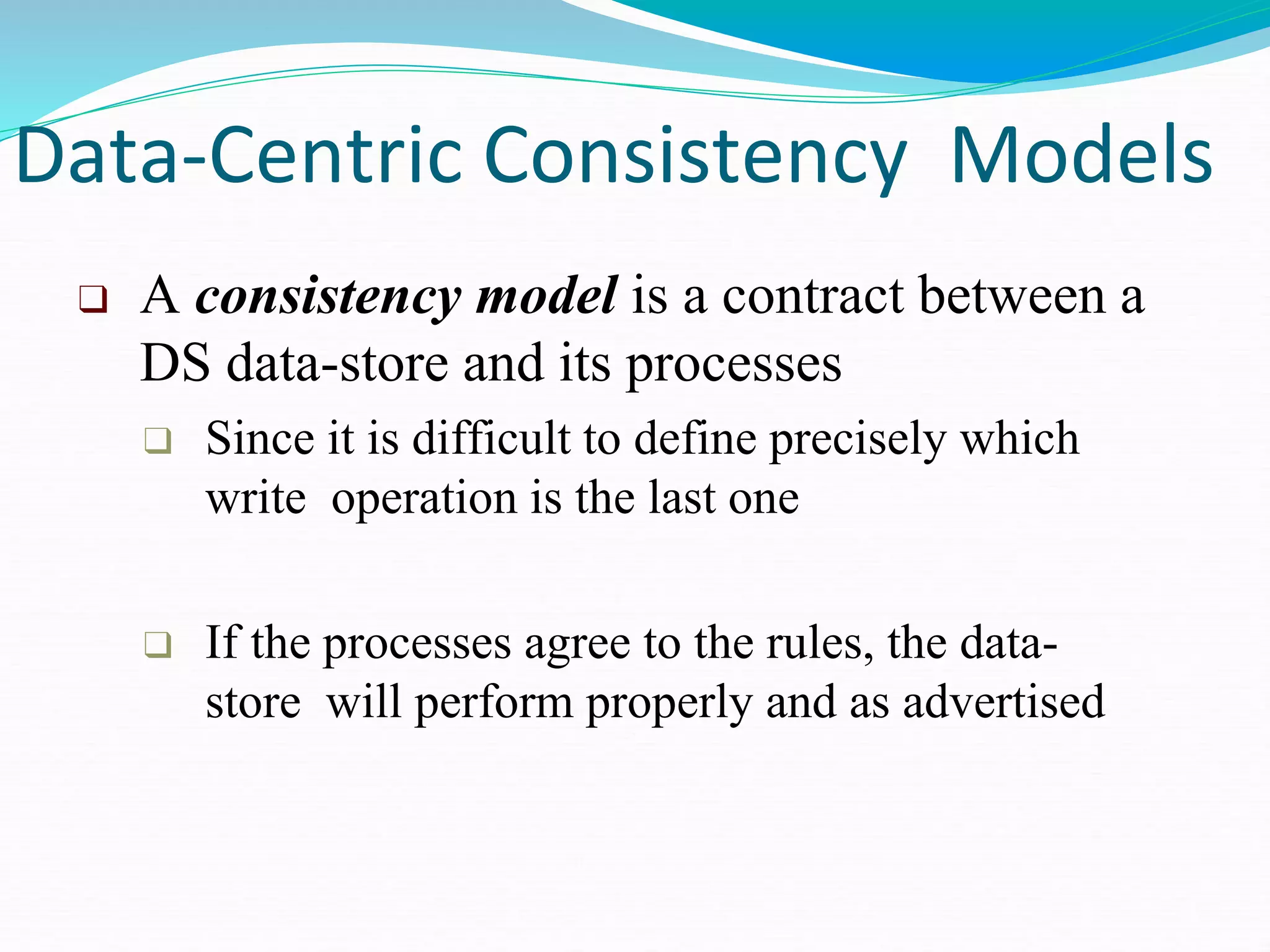 Data-Centric Consistency Models
❑ A consistency model is a contract between a
DS data-store and its processes
❑ Since it is difficult to define precisely which
write operation is the last one
❑ If the processes agree to the rules, the data-
store will perform properly and as advertised
 