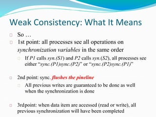 Weak Consistency: What It Means
So …
1st point: all processes see all operations on
synchronization variables in the same order
If P1 calls syn.(S1) and P2 calls syn.(S2), all processes see
either “sync.(P1)sync.(P2)” or “sync.(P2)sync.(P1)”
2nd point: sync. flushes the pineline
All previous writes are guaranteed to be done as well
when the synchronization is done
3rdpoint: when data item are accessed (read or write), all
previous synchronization will have been completed
 