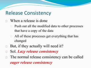 Release Consistency
When a release is done
Push out all the modified data to other processes
that have a copy of the data
All of these processes get everything that has
changed
But, if they actually will need it?
Sol. Lazy release consistency
The normal release consistency can be called
eager release consistency
 