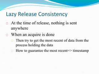 Lazy Release Consistency
At the time of release, nothing is sent
anywhere
When an acquire is done
Then try to get the most recent of data from the
process holding the data
How to guarantee the most recent=> timestamp
 